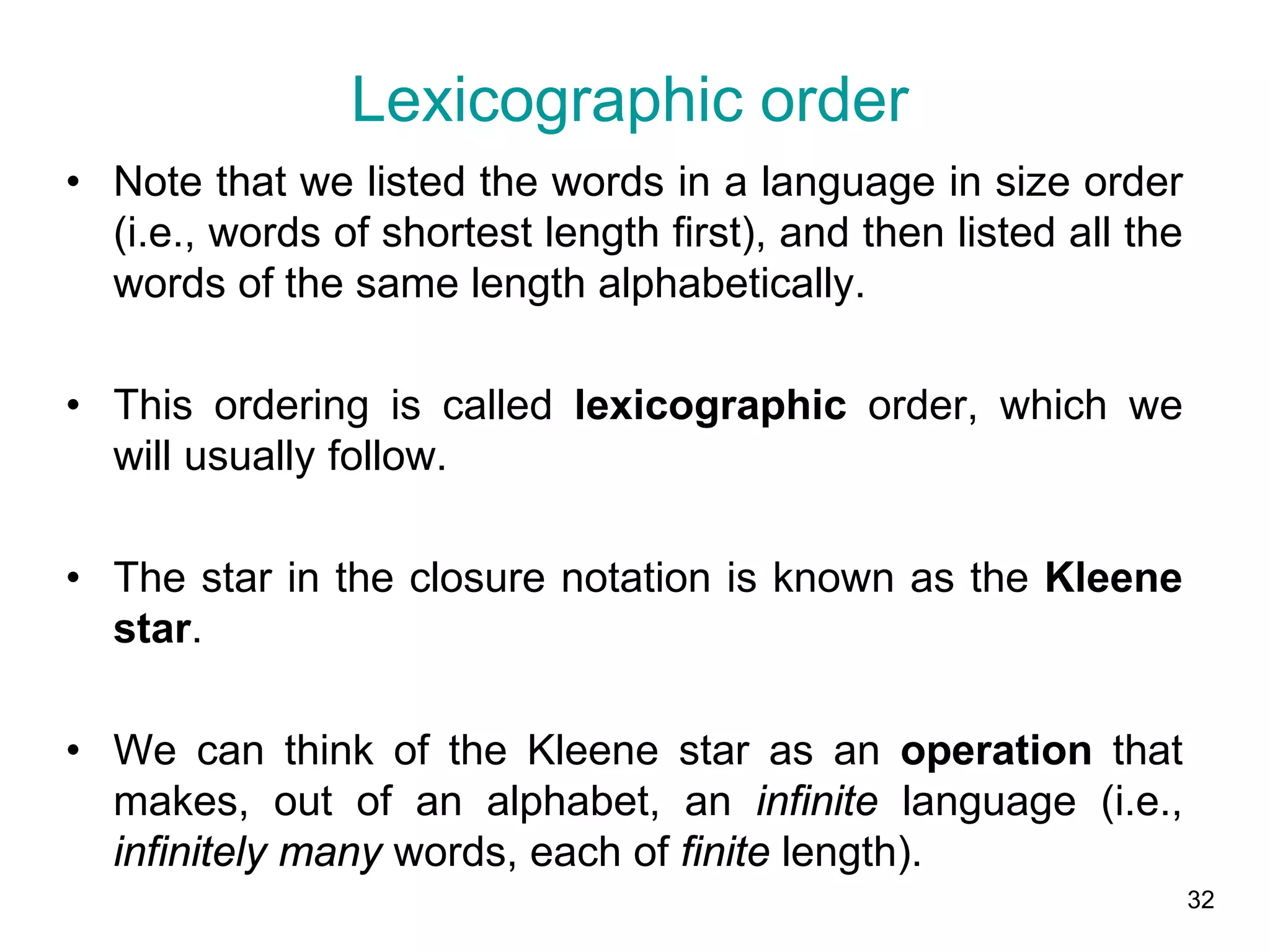 32
• Note that we listed the words in a language in size order
(i.e., words of shortest length first), and then listed all the
words of the same length alphabetically.
• This ordering is called lexicographic order, which we
will usually follow.
• The star in the closure notation is known as the Kleene
star.
• We can think of the Kleene star as an operation that
makes, out of an alphabet, an infinite language (i.e.,
infinitely many words, each of finite length).
Lexicographic order
 
