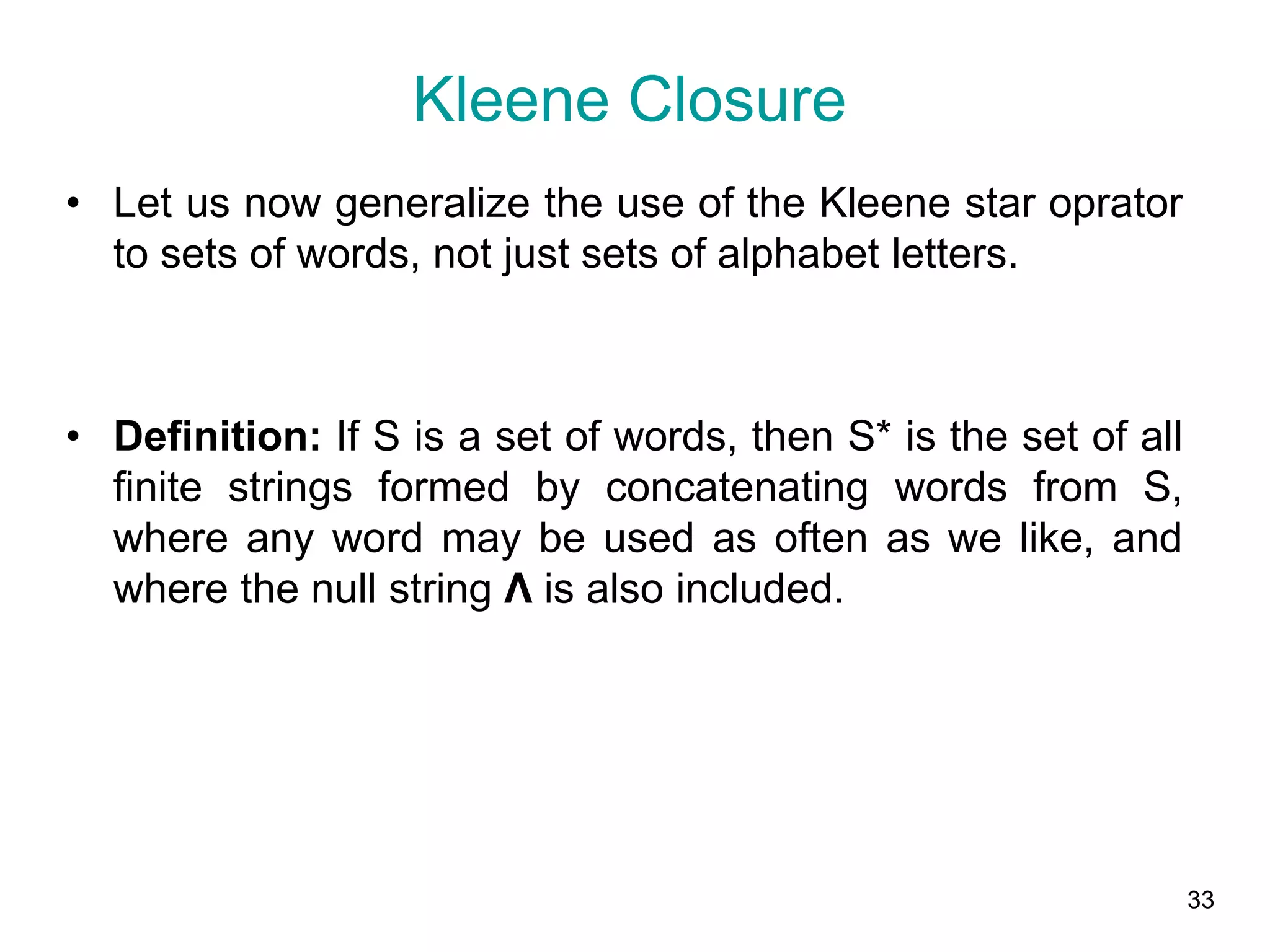33
• Let us now generalize the use of the Kleene star oprator
to sets of words, not just sets of alphabet letters.
• Definition: If S is a set of words, then S* is the set of all
finite strings formed by concatenating words from S,
where any word may be used as often as we like, and
where the null string Λ is also included.
Kleene Closure
 