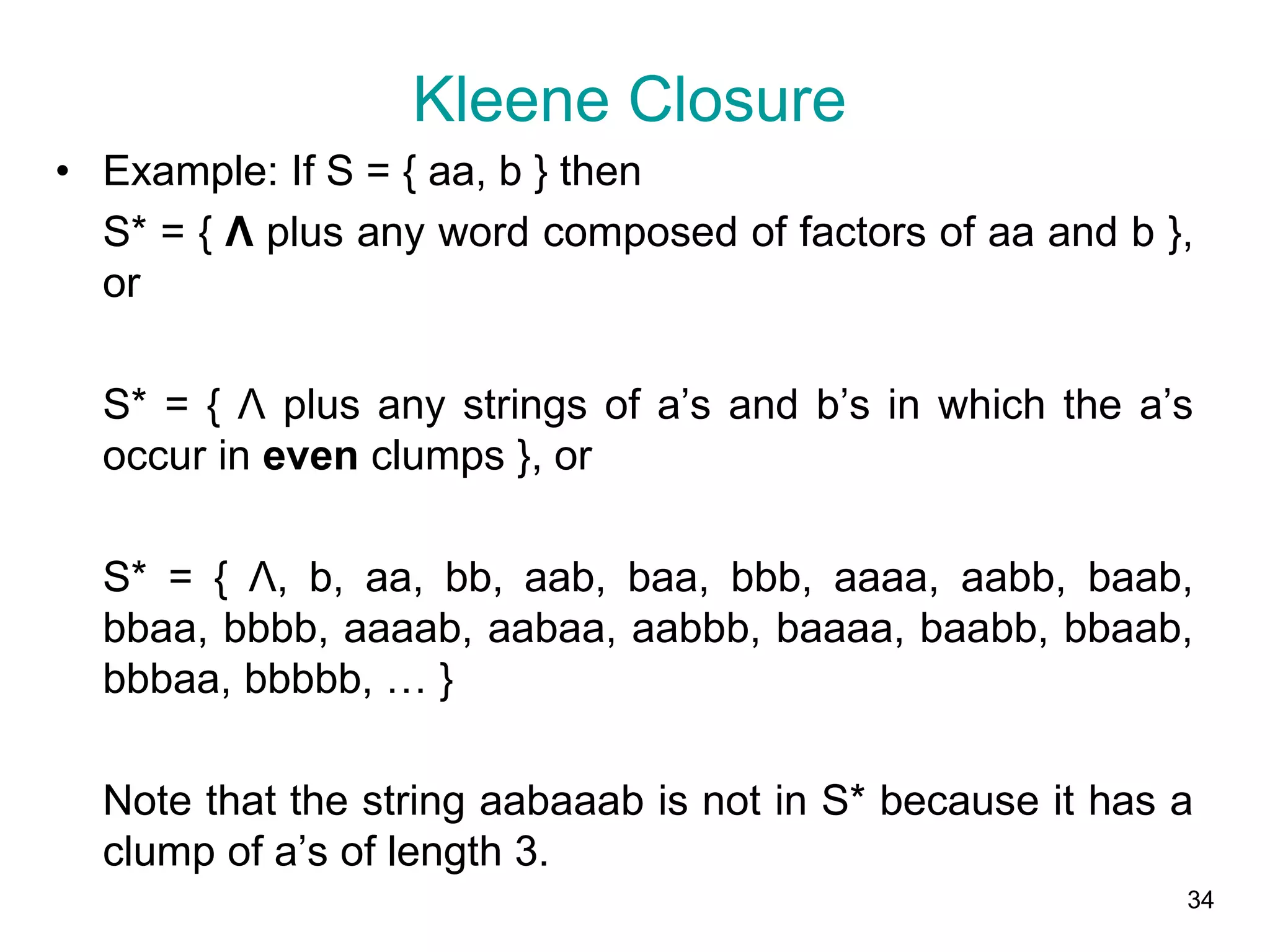 34
• Example: If S = { aa, b } then
S* = { Λ plus any word composed of factors of aa and b },
or
S* = { Λ plus any strings of a’s and b’s in which the a’s
occur in even clumps }, or
S* = { Λ, b, aa, bb, aab, baa, bbb, aaaa, aabb, baab,
bbaa, bbbb, aaaab, aabaa, aabbb, baaaa, baabb, bbaab,
bbbaa, bbbbb, … }
Note that the string aabaaab is not in S* because it has a
clump of a’s of length 3.
Kleene Closure
 