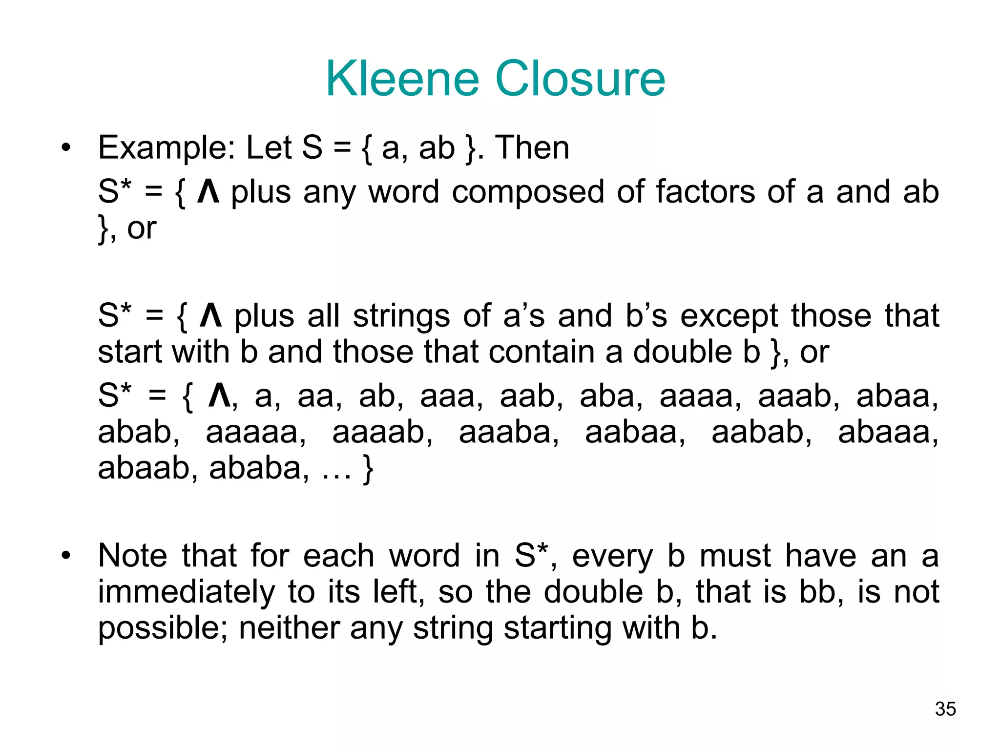 35
• Example: Let S = { a, ab }. Then
S* = { Λ plus any word composed of factors of a and ab
}, or
S* = { Λ plus all strings of a’s and b’s except those that
start with b and those that contain a double b }, or
S* = { Λ, a, aa, ab, aaa, aab, aba, aaaa, aaab, abaa,
abab, aaaaa, aaaab, aaaba, aabaa, aabab, abaaa,
abaab, ababa, … }
• Note that for each word in S*, every b must have an a
immediately to its left, so the double b, that is bb, is not
possible; neither any string starting with b.
Kleene Closure
 