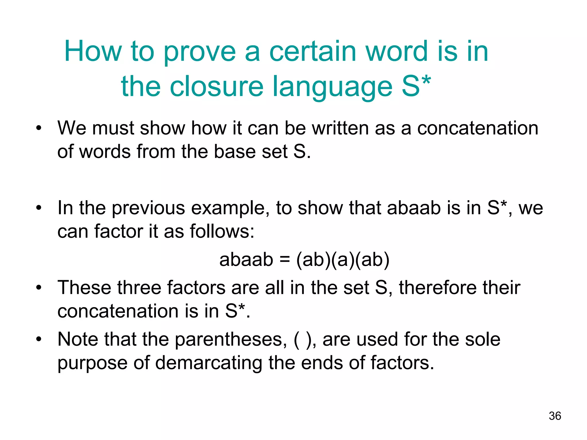 36
• We must show how it can be written as a concatenation
of words from the base set S.
• In the previous example, to show that abaab is in S*, we
can factor it as follows:
abaab = (ab)(a)(ab)
• These three factors are all in the set S, therefore their
concatenation is in S*.
• Note that the parentheses, ( ), are used for the sole
purpose of demarcating the ends of factors.
How to prove a certain word is in
the closure language S*
 