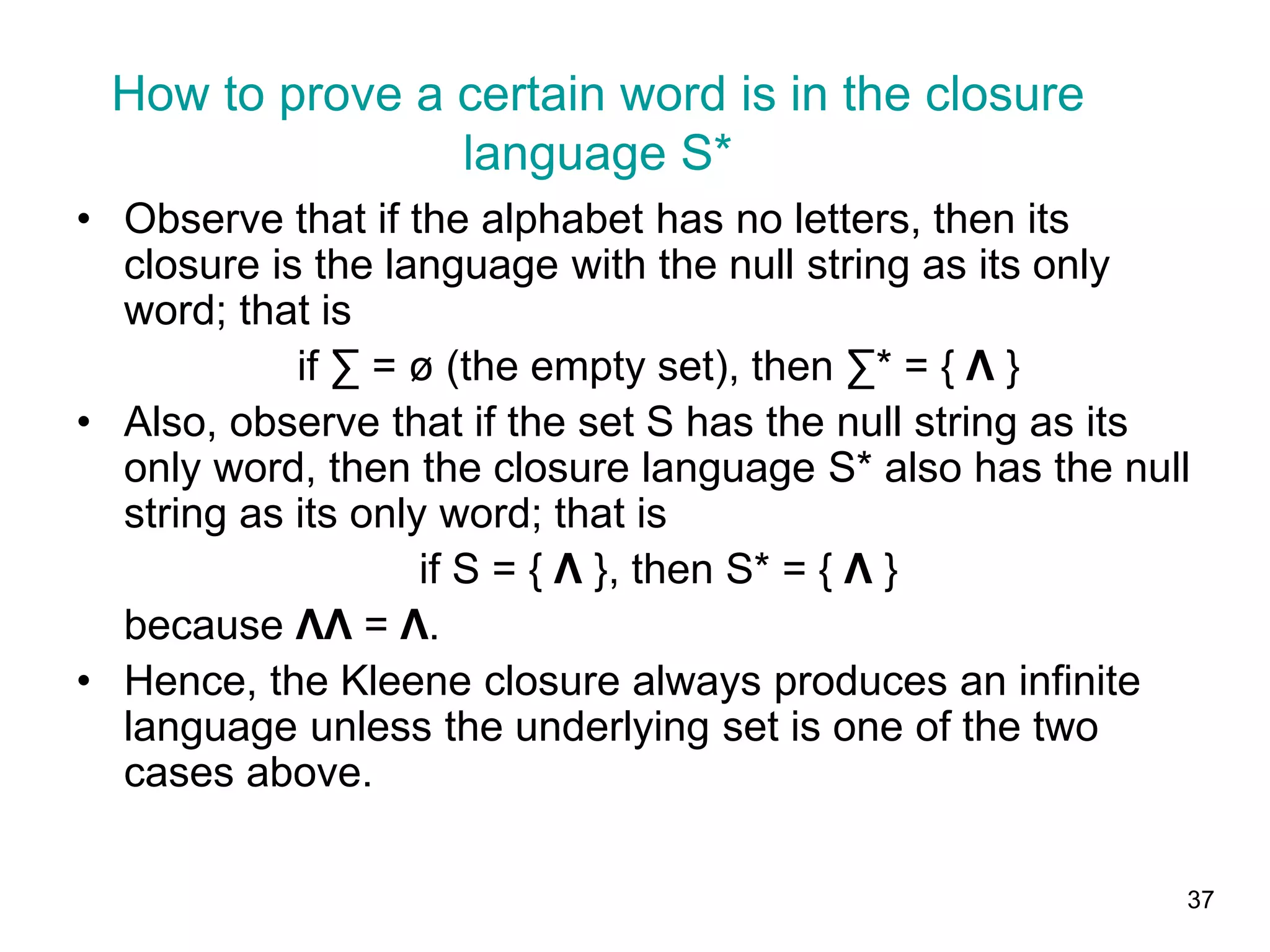 37
• Observe that if the alphabet has no letters, then its
closure is the language with the null string as its only
word; that is
if ∑ = ø (the empty set), then ∑* = { Λ }
• Also, observe that if the set S has the null string as its
only word, then the closure language S* also has the null
string as its only word; that is
if S = { Λ }, then S* = { Λ }
because ΛΛ = Λ.
• Hence, the Kleene closure always produces an infinite
language unless the underlying set is one of the two
cases above.
How to prove a certain word is in the closure
language S*
 