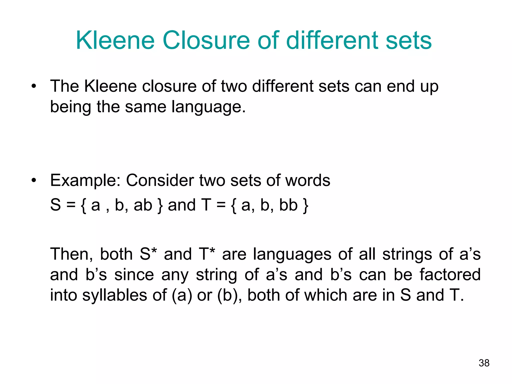 38
• The Kleene closure of two different sets can end up
being the same language.
• Example: Consider two sets of words
S = { a , b, ab } and T = { a, b, bb }
Then, both S* and T* are languages of all strings of a’s
and b’s since any string of a’s and b’s can be factored
into syllables of (a) or (b), both of which are in S and T.
Kleene Closure of different sets
 