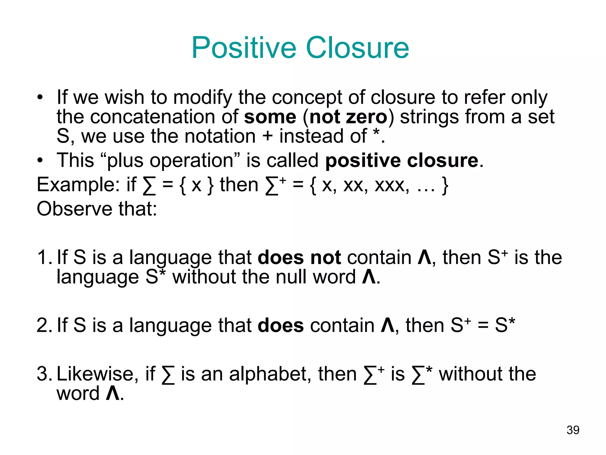 39
Positive Closure
• If we wish to modify the concept of closure to refer only
the concatenation of some (not zero) strings from a set
S, we use the notation + instead of *.
• This “plus operation” is called positive closure.
Example: if ∑ = { x } then ∑+ = { x, xx, xxx, … }
Observe that:
1. If S is a language that does not contain Λ, then S+ is the
language S* without the null word Λ.
2. If S is a language that does contain Λ, then S+ = S*
3. Likewise, if ∑ is an alphabet, then ∑+ is ∑* without the
word Λ.
 