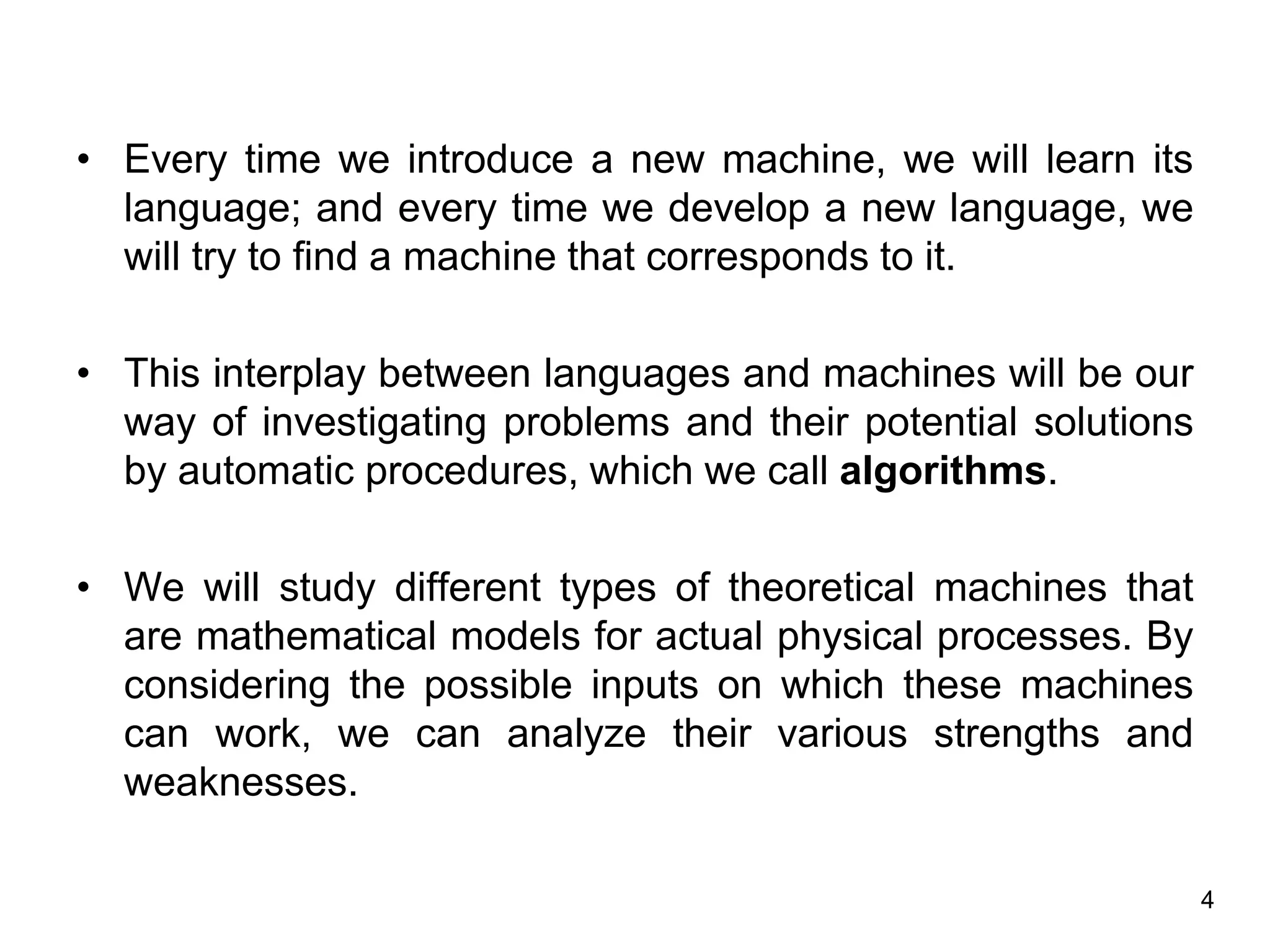 4
• Every time we introduce a new machine, we will learn its
language; and every time we develop a new language, we
will try to find a machine that corresponds to it.
• This interplay between languages and machines will be our
way of investigating problems and their potential solutions
by automatic procedures, which we call algorithms.
• We will study different types of theoretical machines that
are mathematical models for actual physical processes. By
considering the possible inputs on which these machines
can work, we can analyze their various strengths and
weaknesses.
 