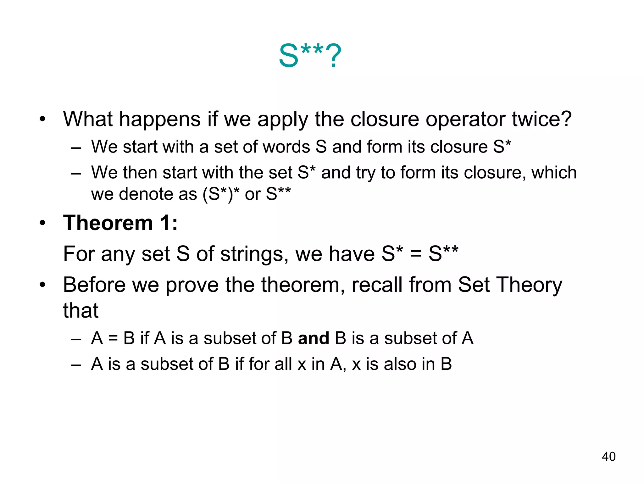 40
• What happens if we apply the closure operator twice?
– We start with a set of words S and form its closure S*
– We then start with the set S* and try to form its closure, which
we denote as (S*)* or S**
• Theorem 1:
For any set S of strings, we have S* = S**
• Before we prove the theorem, recall from Set Theory
that
– A = B if A is a subset of B and B is a subset of A
– A is a subset of B if for all x in A, x is also in B
S**?
 