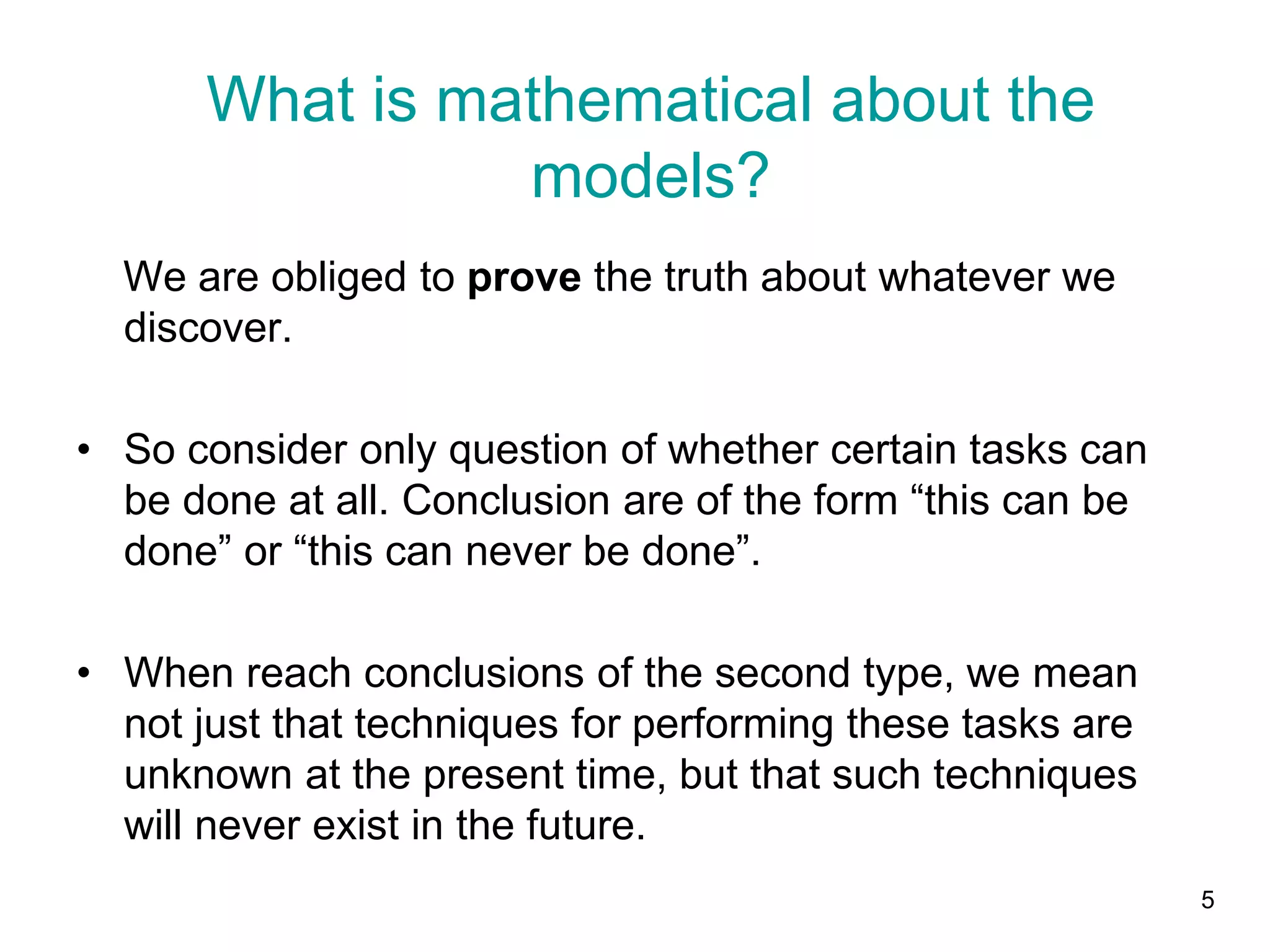 5
We are obliged to prove the truth about whatever we
discover.
• So consider only question of whether certain tasks can
be done at all. Conclusion are of the form “this can be
done” or “this can never be done”.
• When reach conclusions of the second type, we mean
not just that techniques for performing these tasks are
unknown at the present time, but that such techniques
will never exist in the future.
What is mathematical about the
models?
 