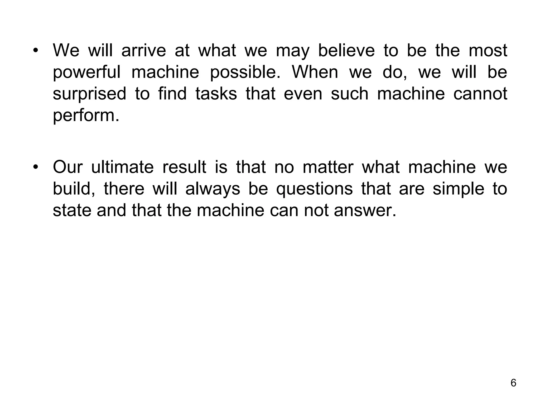 6
• We will arrive at what we may believe to be the most
powerful machine possible. When we do, we will be
surprised to find tasks that even such machine cannot
perform.
• Our ultimate result is that no matter what machine we
build, there will always be questions that are simple to
state and that the machine can not answer.
 