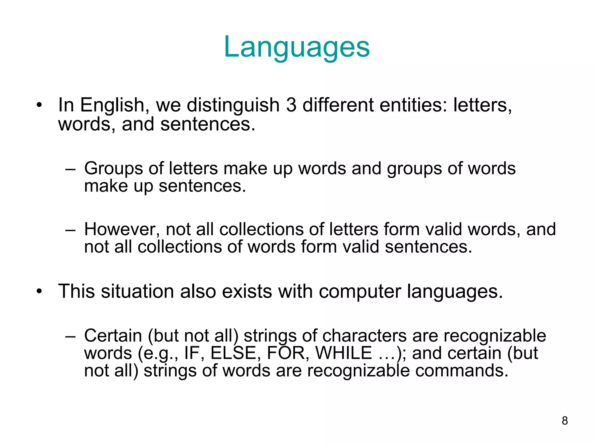 8
Languages
• In English, we distinguish 3 different entities: letters,
words, and sentences.
– Groups of letters make up words and groups of words
make up sentences.
– However, not all collections of letters form valid words, and
not all collections of words form valid sentences.
• This situation also exists with computer languages.
– Certain (but not all) strings of characters are recognizable
words (e.g., IF, ELSE, FOR, WHILE …); and certain (but
not all) strings of words are recognizable commands.
 