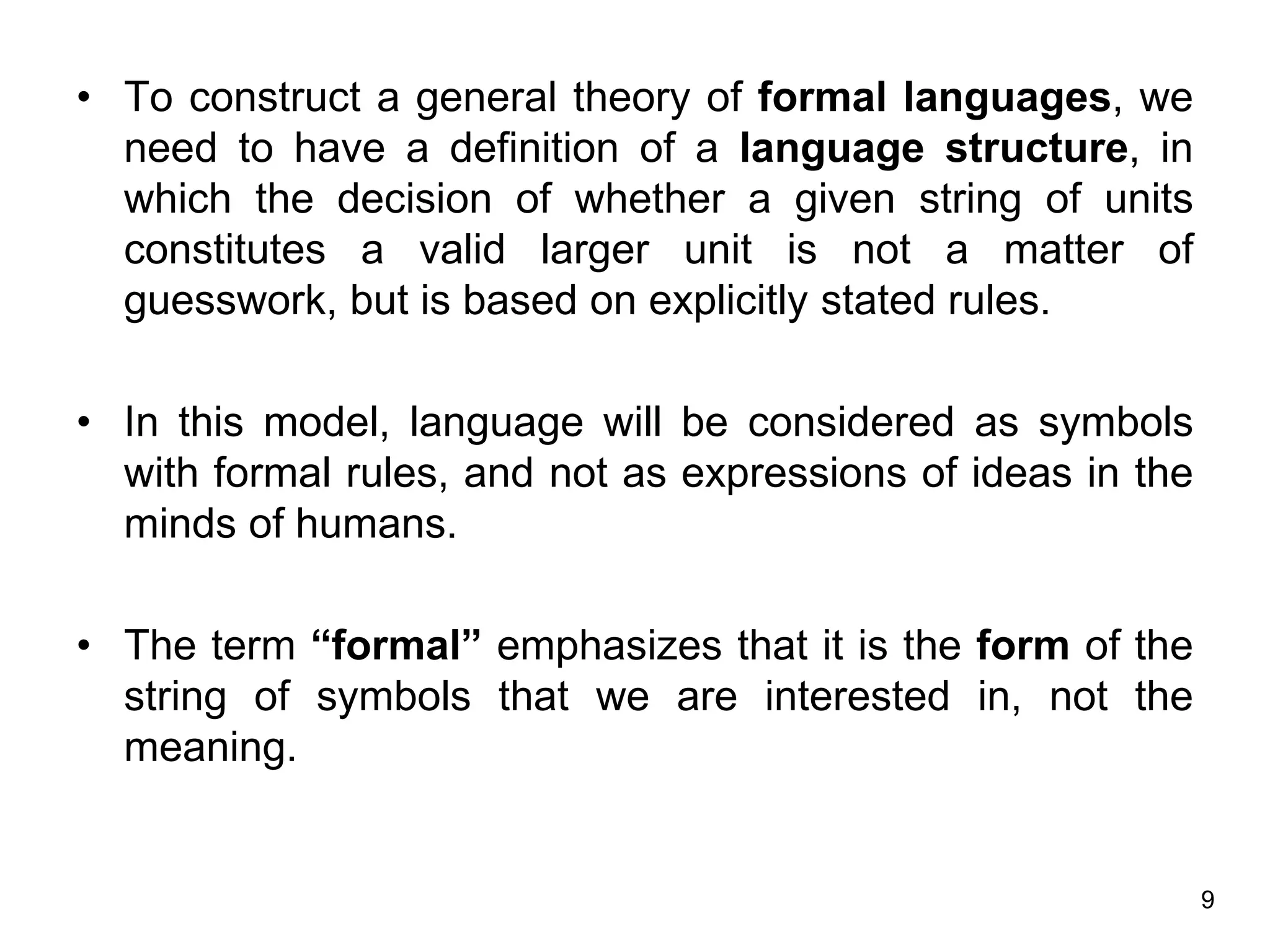 9
• To construct a general theory of formal languages, we
need to have a definition of a language structure, in
which the decision of whether a given string of units
constitutes a valid larger unit is not a matter of
guesswork, but is based on explicitly stated rules.
• In this model, language will be considered as symbols
with formal rules, and not as expressions of ideas in the
minds of humans.
• The term “formal” emphasizes that it is the form of the
string of symbols that we are interested in, not the
meaning.
 