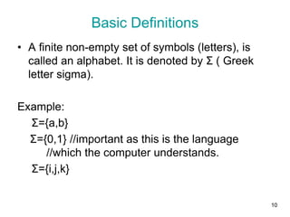 10
• A finite non-empty set of symbols (letters), is
called an alphabet. It is denoted by Σ ( Greek
letter sigma).
Example:
Σ={a,b}
Σ={0,1} //important as this is the language
//which the computer understands.
Σ={i,j,k}
Basic Definitions
 