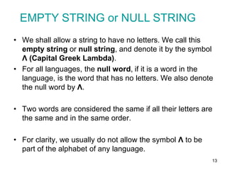 13
• We shall allow a string to have no letters. We call this
empty string or null string, and denote it by the symbol
Λ (Capital Greek Lambda).
• For all languages, the null word, if it is a word in the
language, is the word that has no letters. We also denote
the null word by Λ.
• Two words are considered the same if all their letters are
the same and in the same order.
• For clarity, we usually do not allow the symbol Λ to be
part of the alphabet of any language.
EMPTY STRING or NULL STRING
 