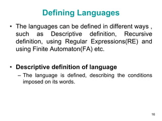 Defining Languages
• The languages can be defined in different ways ,
such as Descriptive definition, Recursive
definition, using Regular Expressions(RE) and
using Finite Automaton(FA) etc.
• Descriptive definition of language
– The language is defined, describing the conditions
imposed on its words.
16
 
