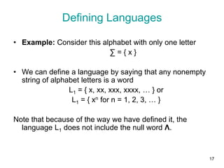 17
• Example: Consider this alphabet with only one letter
∑ = { x }
• We can define a language by saying that any nonempty
string of alphabet letters is a word
L1 = { x, xx, xxx, xxxx, … } or
L1 = { xn for n = 1, 2, 3, … }
Note that because of the way we have defined it, the
language L1 does not include the null word Λ.
Defining Languages
 