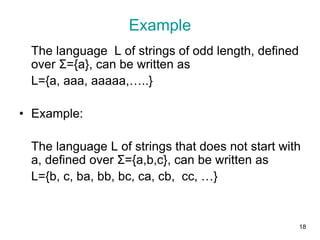 18
Example
The language L of strings of odd length, defined
over Σ={a}, can be written as
L={a, aaa, aaaaa,…..}
• Example:
The language L of strings that does not start with
a, defined over Σ={a,b,c}, can be written as
L={b, c, ba, bb, bc, ca, cb, cc, …}
 