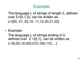 19
Example
The language L of strings of length 2, defined
over Σ={0,1,2}, can be written as
L={00, 01, 02,10, 11,12,20,21,22}
• Example:
The language L of strings ending in 0,
defined over Σ ={0,1}, can be written as
L={0,00,10,000,010,100,110,…}
 