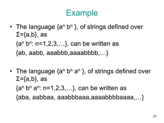 Example
• The language {an bn }, of strings defined over
Σ={a,b}, as
{an bn: n=1,2,3,…}, can be written as
{ab, aabb, aaabbb,aaaabbbb,…}
• The language {an bn an }, of strings defined over
Σ={a,b}, as
{an bn an: n=1,2,3,…}, can be written as
{aba, aabbaa, aaabbbaaa,aaaabbbbaaaa,…}
21
 