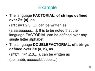 Example
• The language FACTORIAL, of strings defined
over Σ= {a}, as
{an! : n=1,2,3,…}, can be written as
{a,aa,aaaaaa,…}. It is to be noted that the
language FACTORIAL can be defined over any
single letter alphabet.
• The language DOUBLEFACTORIAL, of strings
defined over Σ= {a, b}, as
{an! bn!: n=1,2,3,…}, can be written as
{ab, aabb, aaaaaabbbbbb,…}
22
 