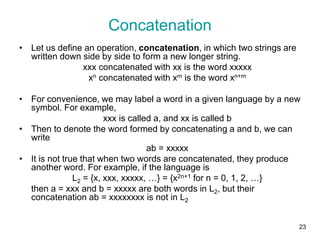 23
• Let us define an operation, concatenation, in which two strings are
written down side by side to form a new longer string.
xxx concatenated with xx is the word xxxxx
xn concatenated with xm is the word xn+m
• For convenience, we may label a word in a given language by a new
symbol. For example,
xxx is called a, and xx is called b
• Then to denote the word formed by concatenating a and b, we can
write
ab = xxxxx
• It is not true that when two words are concatenated, they produce
another word. For example, if the language is
L2 = {x, xxx, xxxxx, …} = {x2n+1 for n = 0, 1, 2, …}
then a = xxx and b = xxxxx are both words in L2, but their
concatenation ab = xxxxxxxx is not in L2
Concatenation
 