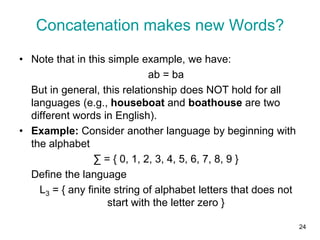 24
• Note that in this simple example, we have:
ab = ba
But in general, this relationship does NOT hold for all
languages (e.g., houseboat and boathouse are two
different words in English).
• Example: Consider another language by beginning with
the alphabet
∑ = { 0, 1, 2, 3, 4, 5, 6, 7, 8, 9 }
Define the language
L3 = { any finite string of alphabet letters that does not
start with the letter zero }
Concatenation makes new Words?
 