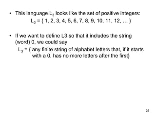 25
• This language L3 looks like the set of positive integers:
L3 = { 1, 2, 3, 4, 5, 6, 7, 8, 9, 10, 11, 12, … }
• If we want to define L3 so that it includes the string
(word) 0, we could say
L3 = { any finite string of alphabet letters that, if it starts
with a 0, has no more letters after the first}
 