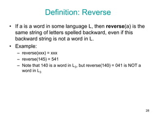 28
Definition: Reverse
• If a is a word in some language L, then reverse(a) is the
same string of letters spelled backward, even if this
backward string is not a word in L.
• Example:
– reverse(xxx) = xxx
– reverse(145) = 541
– Note that 140 is a word in L3, but reverse(140) = 041 is NOT a
word in L3
 
