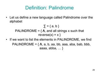29
Definition: Palindrome
• Let us define a new language called Palindrome over the
alphabet
∑ = { a, b }
PALINDROME = { Λ, and all strings x such that
reverse(x) = x }
• If we want to list the elements in PALINDROME, we find
PALINDROME = { Λ, a, b, aa, bb, aaa, aba, bab, bbb,
aaaa, abba, … }
 