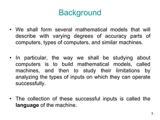 3
Background
• We shall form several mathematical models that will
describe with varying degrees of accuracy parts of
computers, types of computers, and similar machines.
• In particular, the way we shall be studying about
computers is to build mathematical models, called
machines, and then to study their limitations by
analyzing the types of inputs on which they can operate
successfully.
• The collection of these successful inputs is called the
language of the machine.
 