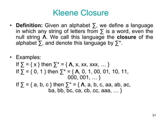 31
Kleene Closure
• Definition: Given an alphabet ∑, we define a language
in which any string of letters from ∑ is a word, even the
null string Λ. We call this language the closure of the
alphabet ∑, and denote this language by ∑*.
• Examples:
If ∑ = { x } then ∑* = { Λ, x, xx, xxx, … }
If ∑ = { 0, 1 } then ∑* = { Λ, 0, 1, 00, 01, 10, 11,
000, 001, … }
If ∑ = { a, b, c } then ∑* = { Λ, a, b, c, aa, ab, ac,
ba, bb, bc, ca, cb, cc, aaa, … }
 