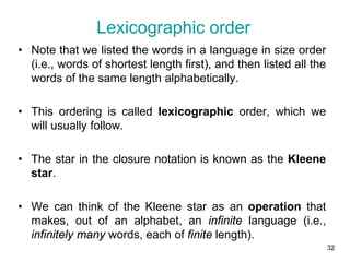 32
• Note that we listed the words in a language in size order
(i.e., words of shortest length first), and then listed all the
words of the same length alphabetically.
• This ordering is called lexicographic order, which we
will usually follow.
• The star in the closure notation is known as the Kleene
star.
• We can think of the Kleene star as an operation that
makes, out of an alphabet, an infinite language (i.e.,
infinitely many words, each of finite length).
Lexicographic order
 