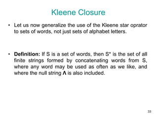 33
• Let us now generalize the use of the Kleene star oprator
to sets of words, not just sets of alphabet letters.
• Definition: If S is a set of words, then S* is the set of all
finite strings formed by concatenating words from S,
where any word may be used as often as we like, and
where the null string Λ is also included.
Kleene Closure
 