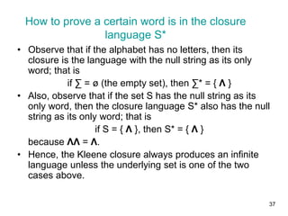 37
• Observe that if the alphabet has no letters, then its
closure is the language with the null string as its only
word; that is
if ∑ = ø (the empty set), then ∑* = { Λ }
• Also, observe that if the set S has the null string as its
only word, then the closure language S* also has the null
string as its only word; that is
if S = { Λ }, then S* = { Λ }
because ΛΛ = Λ.
• Hence, the Kleene closure always produces an infinite
language unless the underlying set is one of the two
cases above.
How to prove a certain word is in the closure
language S*
 