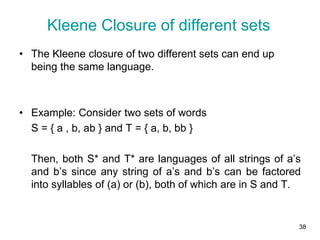 38
• The Kleene closure of two different sets can end up
being the same language.
• Example: Consider two sets of words
S = { a , b, ab } and T = { a, b, bb }
Then, both S* and T* are languages of all strings of a’s
and b’s since any string of a’s and b’s can be factored
into syllables of (a) or (b), both of which are in S and T.
Kleene Closure of different sets
 