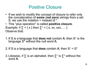 39
Positive Closure
• If we wish to modify the concept of closure to refer only
the concatenation of some (not zero) strings from a set
S, we use the notation + instead of *.
• This “plus operation” is called positive closure.
Example: if ∑ = { x } then ∑+ = { x, xx, xxx, … }
Observe that:
1. If S is a language that does not contain Λ, then S+ is the
language S* without the null word Λ.
2. If S is a language that does contain Λ, then S+ = S*
3. Likewise, if ∑ is an alphabet, then ∑+ is ∑* without the
word Λ.
 