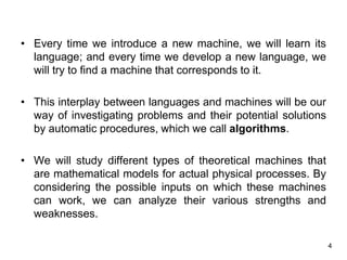 4
• Every time we introduce a new machine, we will learn its
language; and every time we develop a new language, we
will try to find a machine that corresponds to it.
• This interplay between languages and machines will be our
way of investigating problems and their potential solutions
by automatic procedures, which we call algorithms.
• We will study different types of theoretical machines that
are mathematical models for actual physical processes. By
considering the possible inputs on which these machines
can work, we can analyze their various strengths and
weaknesses.
 
