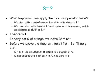 40
• What happens if we apply the closure operator twice?
– We start with a set of words S and form its closure S*
– We then start with the set S* and try to form its closure, which
we denote as (S*)* or S**
• Theorem 1:
For any set S of strings, we have S* = S**
• Before we prove the theorem, recall from Set Theory
that
– A = B if A is a subset of B and B is a subset of A
– A is a subset of B if for all x in A, x is also in B
S**?
 
