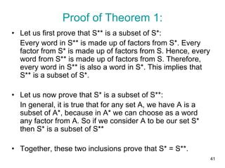 41
• Let us first prove that S** is a subset of S*:
Every word in S** is made up of factors from S*. Every
factor from S* is made up of factors from S. Hence, every
word from S** is made up of factors from S. Therefore,
every word in S** is also a word in S*. This implies that
S** is a subset of S*.
• Let us now prove that S* is a subset of S**:
In general, it is true that for any set A, we have A is a
subset of A*, because in A* we can choose as a word
any factor from A. So if we consider A to be our set S*
then S* is a subset of S**
• Together, these two inclusions prove that S* = S**.
Proof of Theorem 1:
 