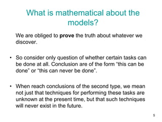 5
We are obliged to prove the truth about whatever we
discover.
• So consider only question of whether certain tasks can
be done at all. Conclusion are of the form “this can be
done” or “this can never be done”.
• When reach conclusions of the second type, we mean
not just that techniques for performing these tasks are
unknown at the present time, but that such techniques
will never exist in the future.
What is mathematical about the
models?
 