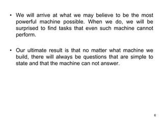 6
• We will arrive at what we may believe to be the most
powerful machine possible. When we do, we will be
surprised to find tasks that even such machine cannot
perform.
• Our ultimate result is that no matter what machine we
build, there will always be questions that are simple to
state and that the machine can not answer.
 