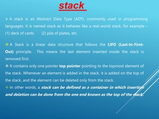  A stack is an Abstract Data Type (ADT), commonly used in programming
languages. It is named stack as it behaves like a real-world stack, for example –
(1) deck of cards (2) pile of plates, etc.
stack
 A Stack is a linear data structure that follows the LIFO (Last-In-First-
Out) principle. This means the last element inserted inside the stack is
removed first.
 It contains only one pointer top pointer pointing to the topmost element of
the stack. Whenever an element is added in the stack, it is added on the top of
the stack, and the element can be deleted only from the stack.
 In other words, a stack can be defined as a container in which insertion
and deletion can be done from the one end known as the top of the stack.
 