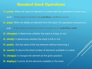 Standard Stack Operations
1) push(): When we insert an element in a stack then the operation is known as a
push. If the stack is full then the overflow condition occurs.
2) pop(): When we delete an element from the stack, the operation is known as a
pop. If the stack is empty this state is known as an underflow state.
3) isEmpty(): It determines whether the stack is empty or not.
4) isFull(): It determines whether the stack is full or not.
5) peek(): Get the value of the top element without removing it
6) count(): It returns the total number of elements available in a stack.
7) change(): It changes the element at the given position.
8) display(): It prints all the elements available in the stack.
 