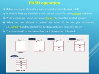 PUSH operation
1) Before inserting an element in a stack, we check whether the stack is full.
2) If we try to insert the element in a stack, and the stack is full, then overflow condition.
3) When we initialize , we set the value of top as -1 to check that the stack is empty.
4) When the new element is pushed, the value of the top gets incremented,
i.e., top=top+1, and the element will be placed at the new position of the top
5) The elements will be inserted until we reach the max size of the stack.
 