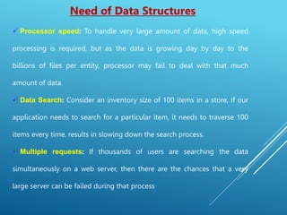 Need of Data Structures
 Processor speed: To handle very large amount of data, high speed
processing is required, but as the data is growing day by day to the
billions of files per entity, processor may fail to deal with that much
amount of data.
 Data Search: Consider an inventory size of 100 items in a store, If our
application needs to search for a particular item, it needs to traverse 100
items every time, results in slowing down the search process.
 Multiple requests: If thousands of users are searching the data
simultaneously on a web server, then there are the chances that a very
large server can be failed during that process
 