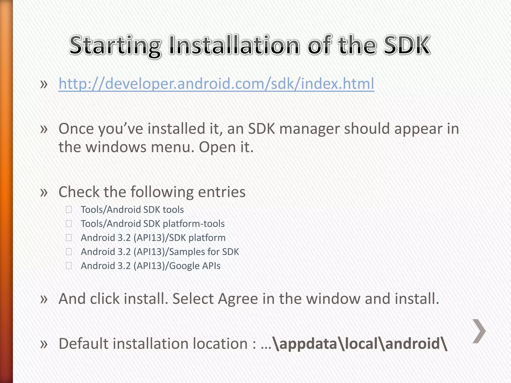 » http://developer.android.com/sdk/index.html

» Once you’ve installed it, an SDK manager should appear in
  the windows menu. Open it.

» Check the following entries
   ˃   Tools/Android SDK tools
   ˃   Tools/Android SDK platform-tools
   ˃   Android 3.2 (API13)/SDK platform
   ˃   Android 3.2 (API13)/Samples for SDK
   ˃   Android 3.2 (API13)/Google APIs


» And click install. Select Agree in the window and install.

» Default installation location : …appdatalocalandroid
 