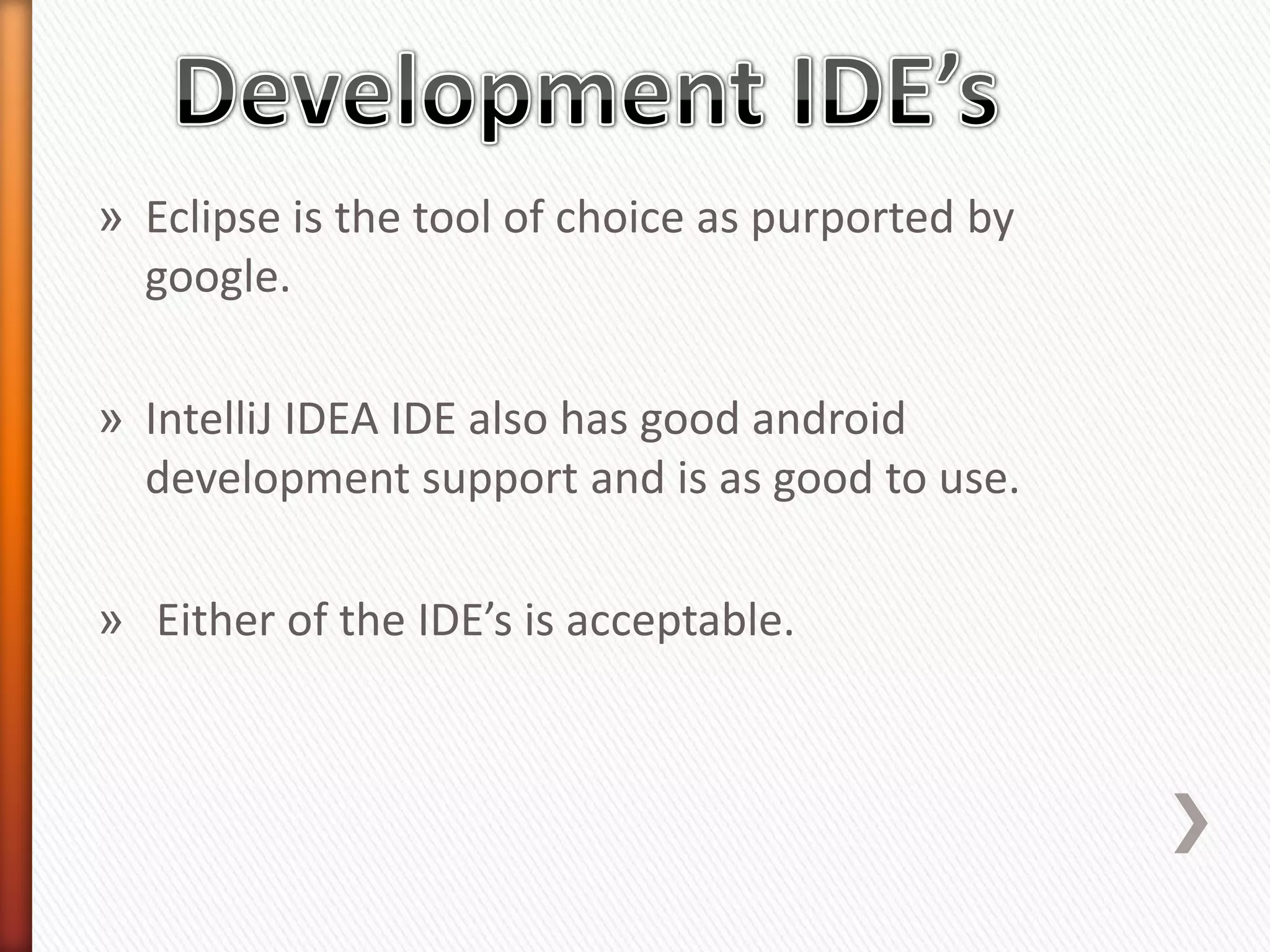 » Eclipse is the tool of choice as purported by
  google.

» IntelliJ IDEA IDE also has good android
  development support and is as good to use.

» Either of the IDE’s is acceptable.
 