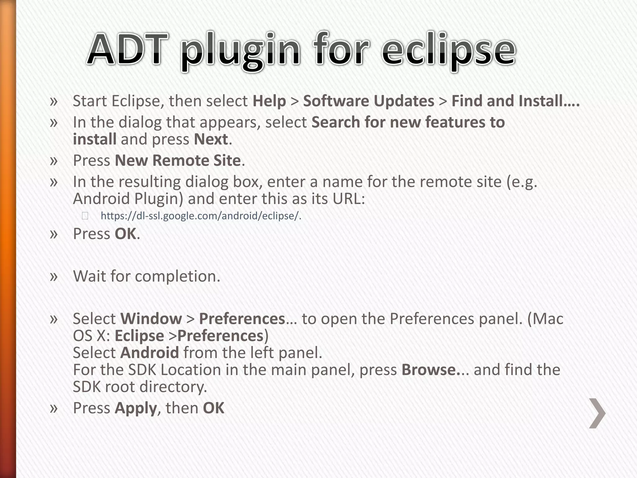 » Start Eclipse, then select Help > Software Updates > Find and Install….
» In the dialog that appears, select Search for new features to
  install and press Next.
» Press New Remote Site.
» In the resulting dialog box, enter a name for the remote site (e.g.
  Android Plugin) and enter this as its URL:
    ˃ https://dl-ssl.google.com/android/eclipse/.
» Press OK.

» Wait for completion.

» Select Window > Preferences… to open the Preferences panel. (Mac
  OS X: Eclipse >Preferences)
  Select Android from the left panel.
  For the SDK Location in the main panel, press Browse... and find the
  SDK root directory.
» Press Apply, then OK
 