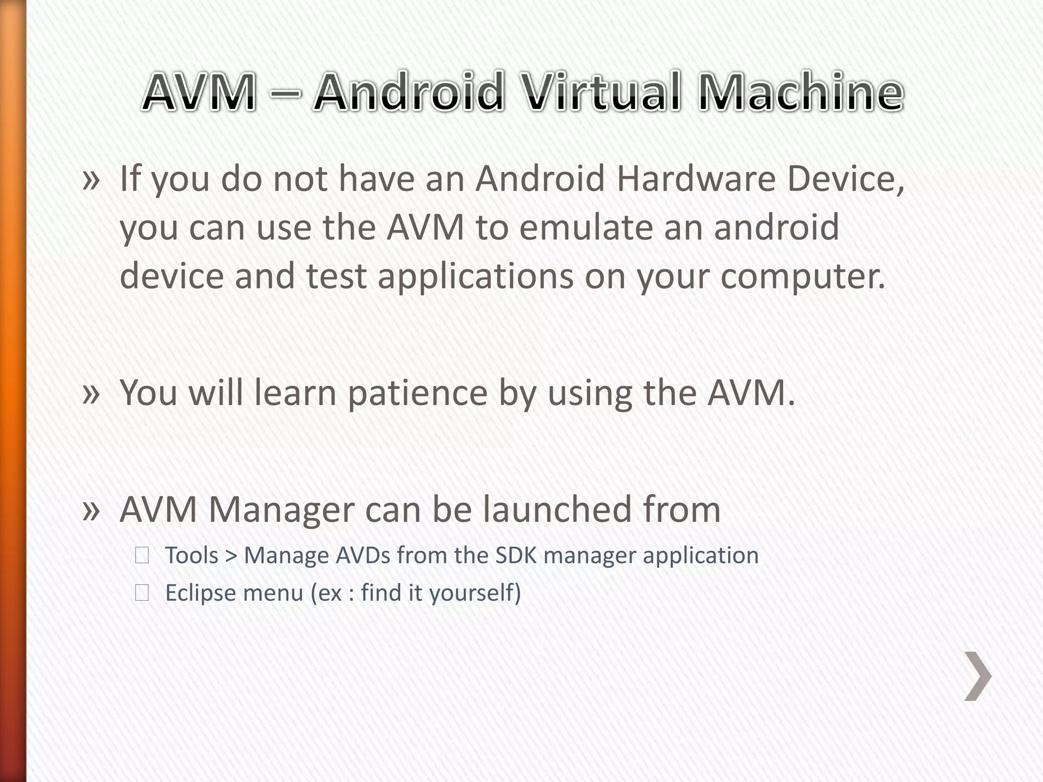 » If you do not have an Android Hardware Device,
  you can use the AVM to emulate an android
  device and test applications on your computer.

» You will learn patience by using the AVM.

» AVM Manager can be launched from
   ˃ Tools > Manage AVDs from the SDK manager application
   ˃ Eclipse menu (ex : find it yourself)
 