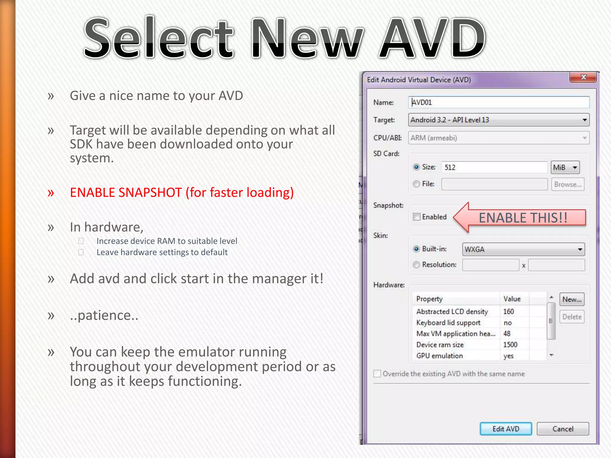 »   Give a nice name to your AVD

»   Target will be available depending on what all
    SDK have been downloaded onto your
    system.

»   ENABLE SNAPSHOT (for faster loading)
                                                     ENABLE THIS!!
»   In hardware,
     ˃   Increase device RAM to suitable level
     ˃   Leave hardware settings to default


» Add avd and click start in the manager it!

» ..patience..

» You can keep the emulator running
  throughout your development period or as
  long as it keeps functioning.
 