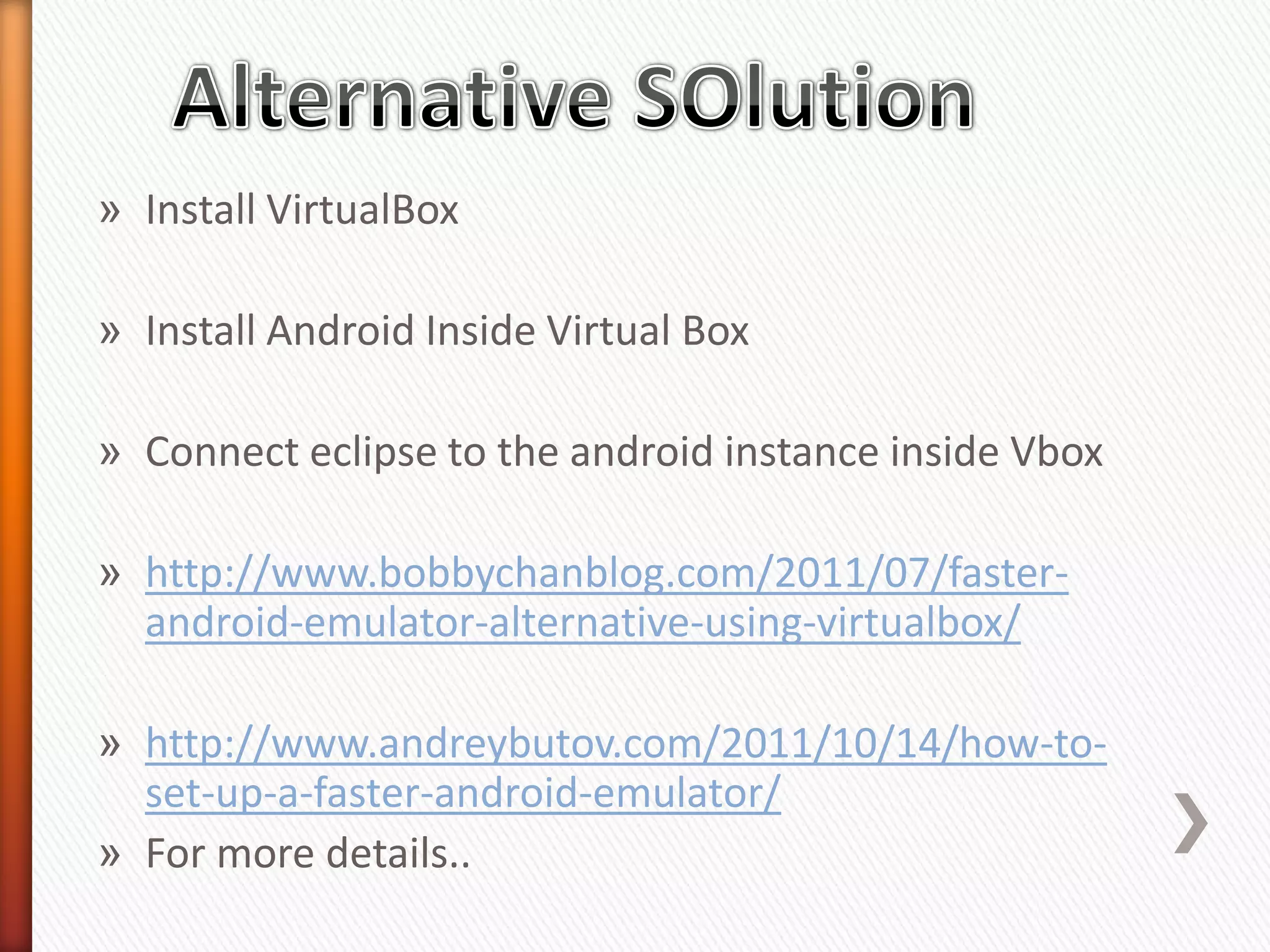 » Install VirtualBox

» Install Android Inside Virtual Box

» Connect eclipse to the android instance inside Vbox

» http://www.bobbychanblog.com/2011/07/faster-
  android-emulator-alternative-using-virtualbox/

» http://www.andreybutov.com/2011/10/14/how-to-
  set-up-a-faster-android-emulator/
» For more details..
 