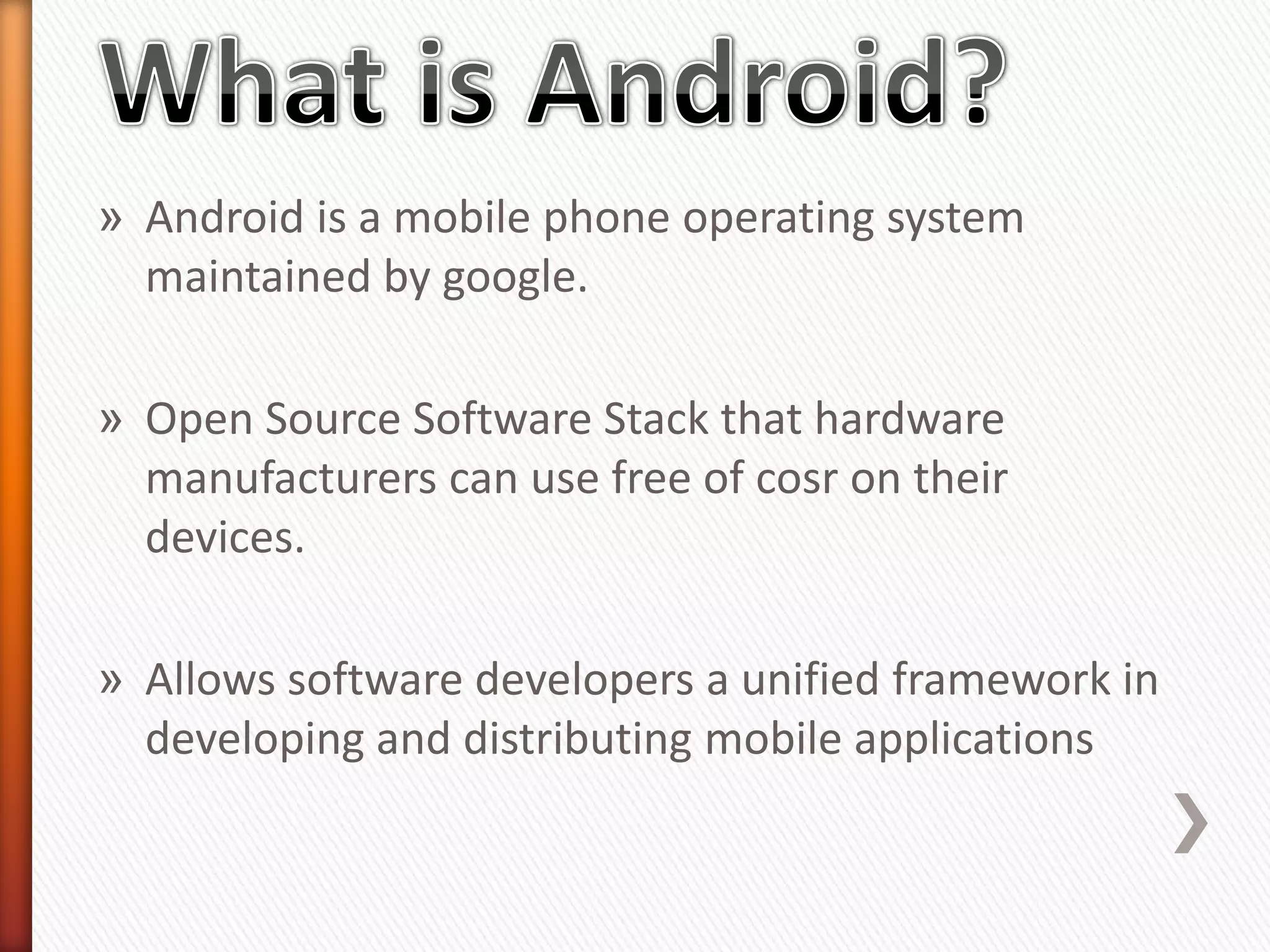» Android is a mobile phone operating system
  maintained by google.

» Open Source Software Stack that hardware
  manufacturers can use free of cosr on their
  devices.

» Allows software developers a unified framework in
  developing and distributing mobile applications
 